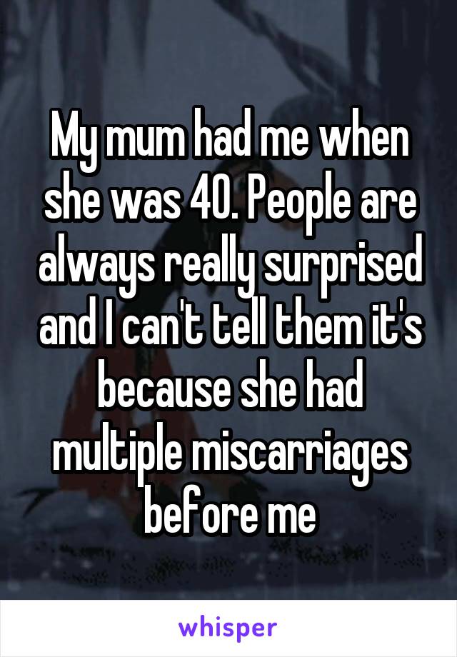 My mum had me when she was 40. People are always really surprised and I can't tell them it's because she had multiple miscarriages before me