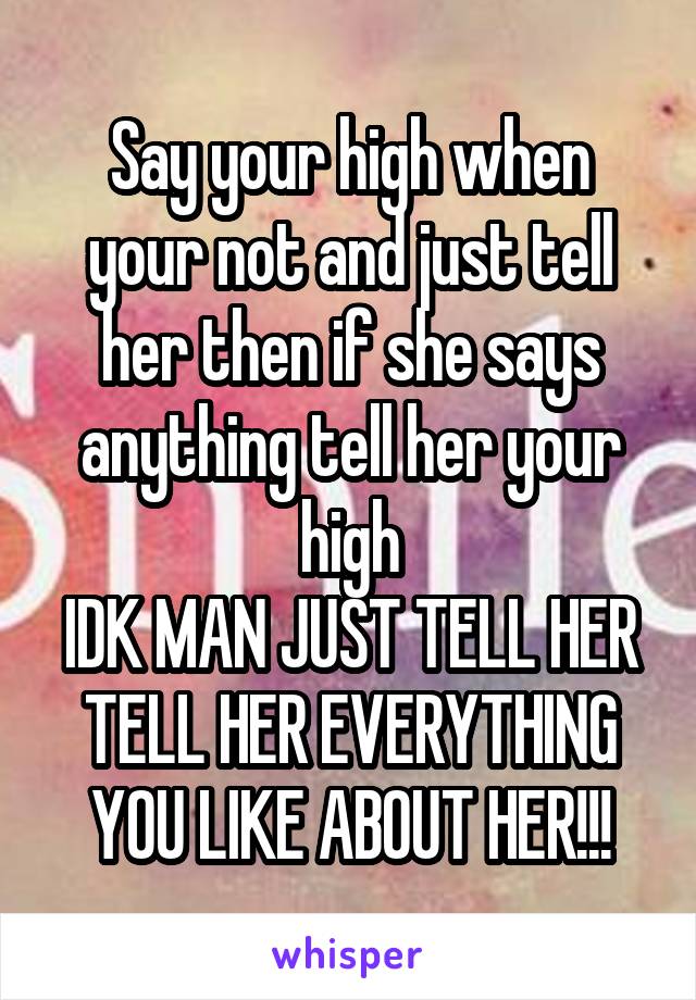 Say your high when your not and just tell her then if she says anything tell her your high
IDK MAN JUST TELL HER TELL HER EVERYTHING YOU LIKE ABOUT HER!!!