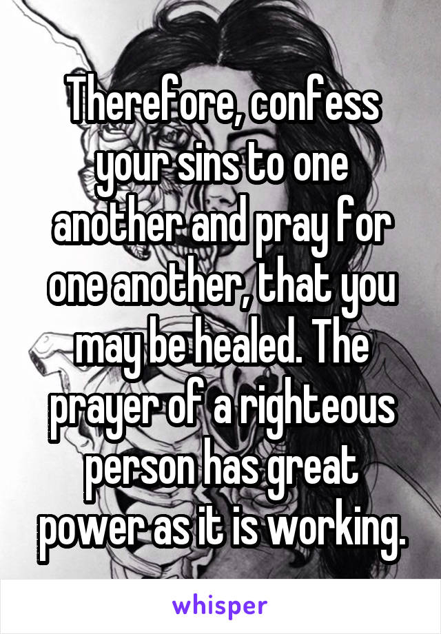 Therefore, confess your sins to one another and pray for one another, that you may be healed. The prayer of a righteous person has great power as it is working.