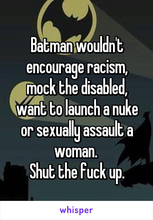 Batman wouldn't encourage racism, mock the disabled, want to launch a nuke or sexually assault a woman. 
Shut the fuck up.