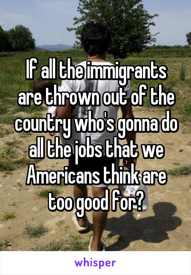 If all the immigrants are thrown out of the country who's gonna do all the jobs that we Americans think are too good for?