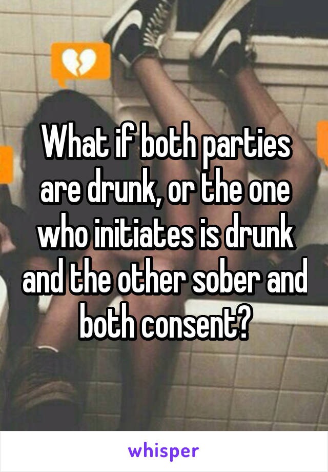 What if both parties are drunk, or the one who initiates is drunk and the other sober and both consent?