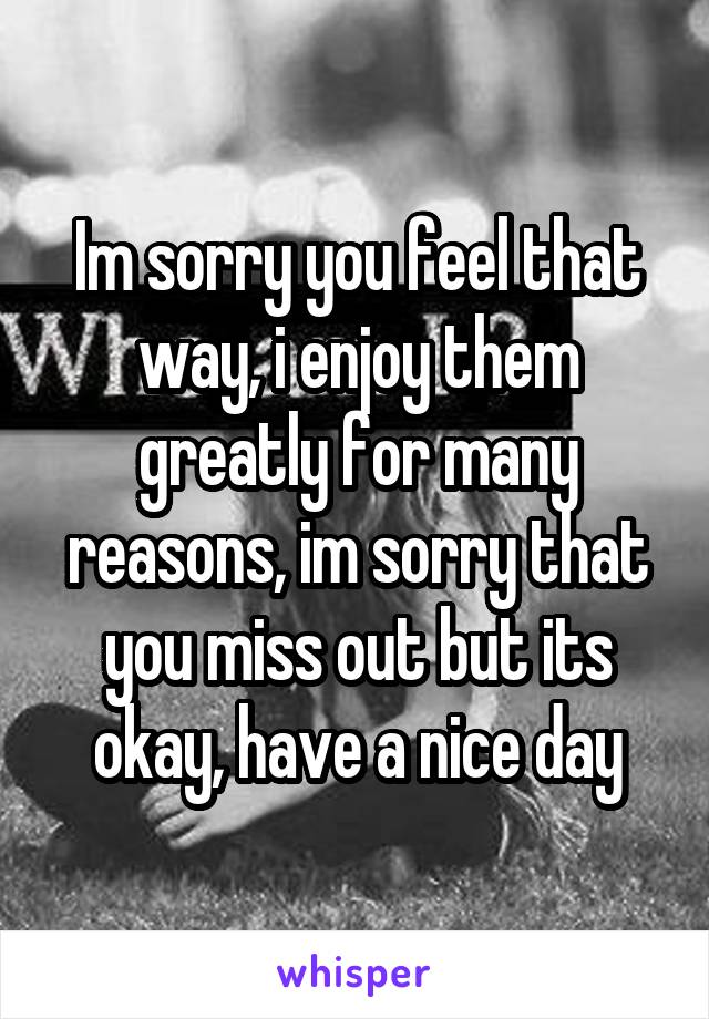 Im sorry you feel that way, i enjoy them greatly for many reasons, im sorry that you miss out but its okay, have a nice day