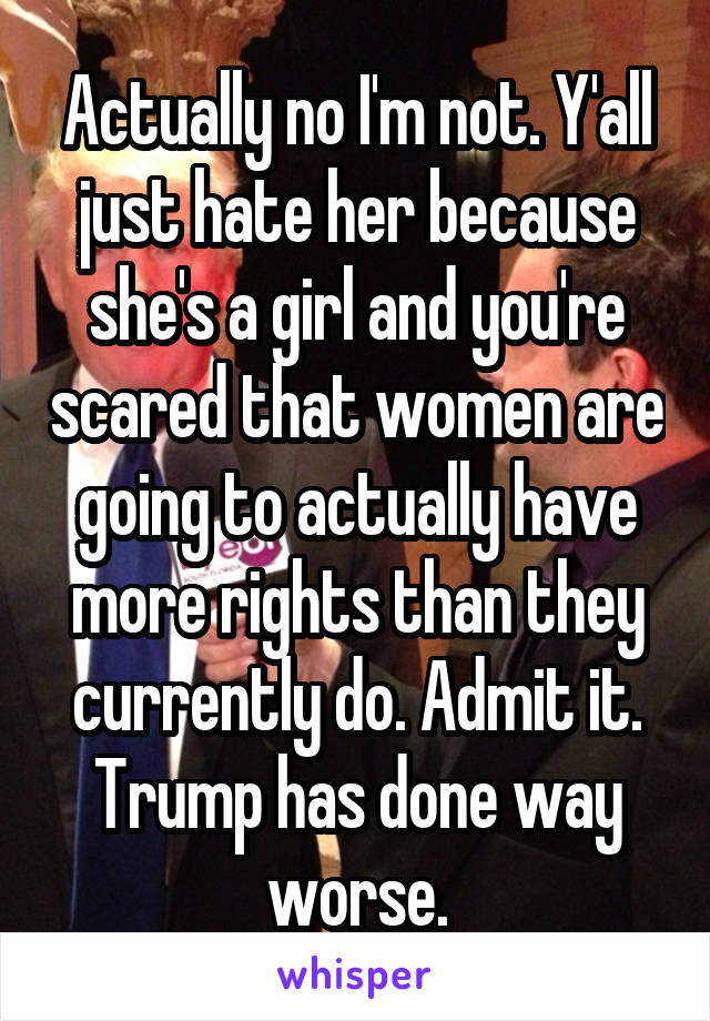 Actually no I'm not. Y'all just hate her because she's a girl and you're scared that women are going to actually have more rights than they currently do. Admit it. Trump has done way worse.