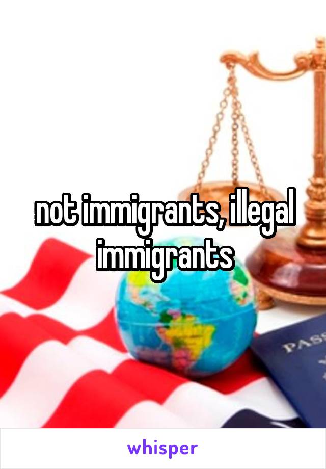 not immigrants, illegal immigrants