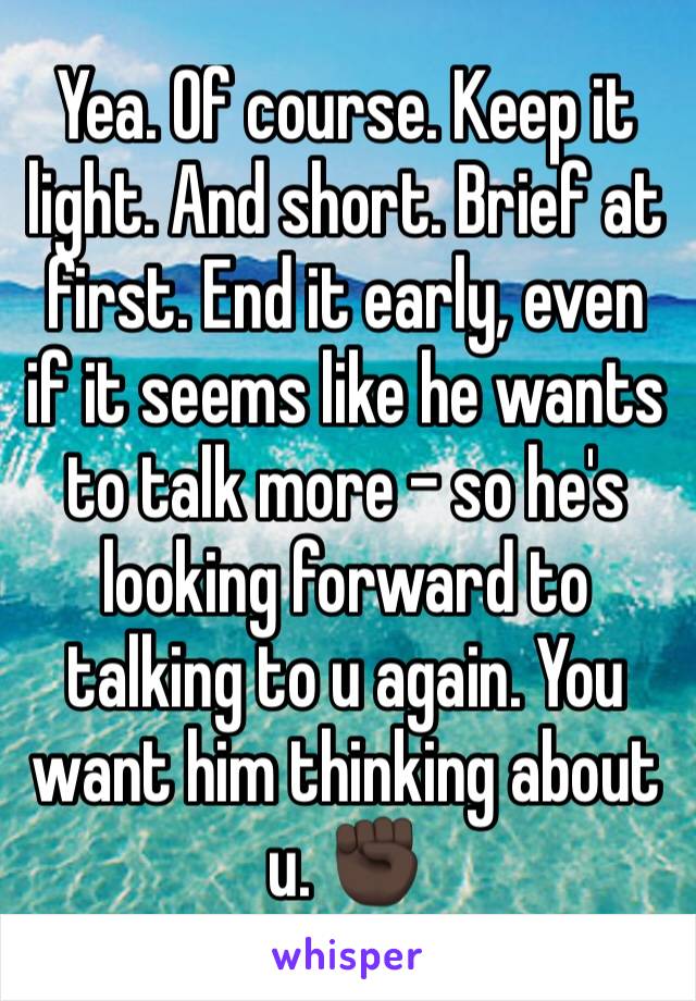 Yea. Of course. Keep it light. And short. Brief at first. End it early, even if it seems like he wants to talk more - so he's looking forward to talking to u again. You want him thinking about u. ✊🏿