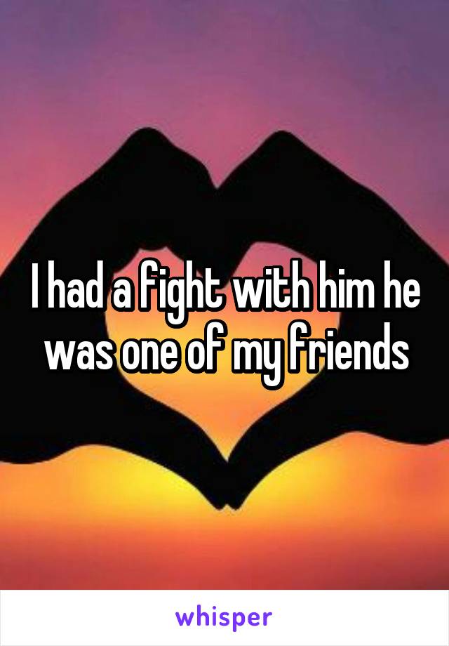 I had a fight with him he was one of my friends