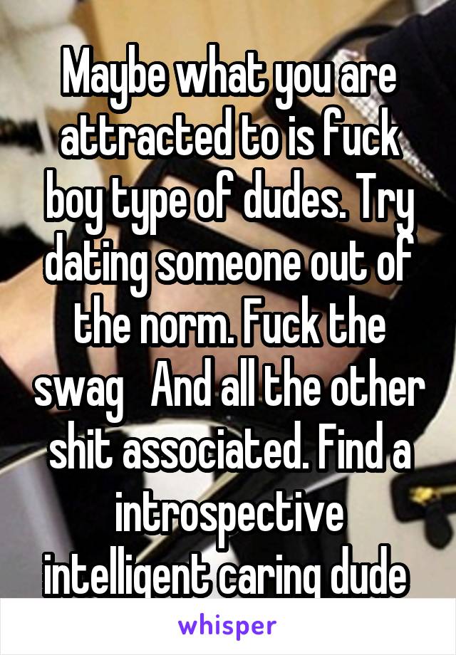 Maybe what you are attracted to is fuck boy type of dudes. Try dating someone out of the norm. Fuck the swag   And all the other shit associated. Find a introspective intelligent caring dude 