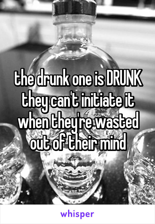 the drunk one is DRUNK
they can't initiate it when they're wasted out of their mind