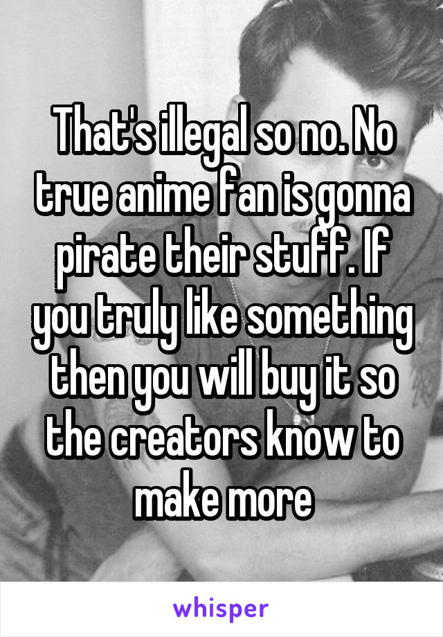 That's illegal so no. No true anime fan is gonna pirate their stuff. If you truly like something then you will buy it so the creators know to make more