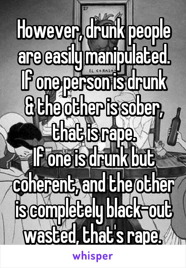 However, drunk people are easily manipulated.
If one person is drunk & the other is sober, that is rape.
If one is drunk but coherent, and the other is completely black-out wasted, that's rape. 