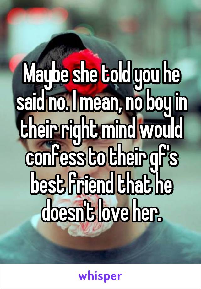 Maybe she told you he said no. I mean, no boy in their right mind would confess to their gf's best friend that he doesn't love her.