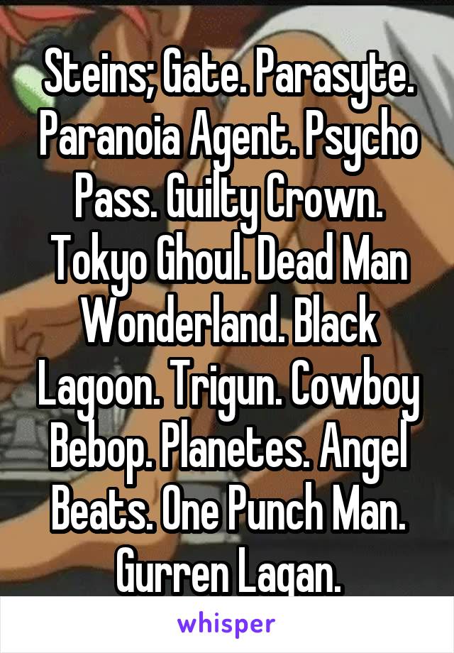 Steins; Gate. Parasyte. Paranoia Agent. Psycho Pass. Guilty Crown. Tokyo Ghoul. Dead Man Wonderland. Black Lagoon. Trigun. Cowboy Bebop. Planetes. Angel Beats. One Punch Man. Gurren Lagan.