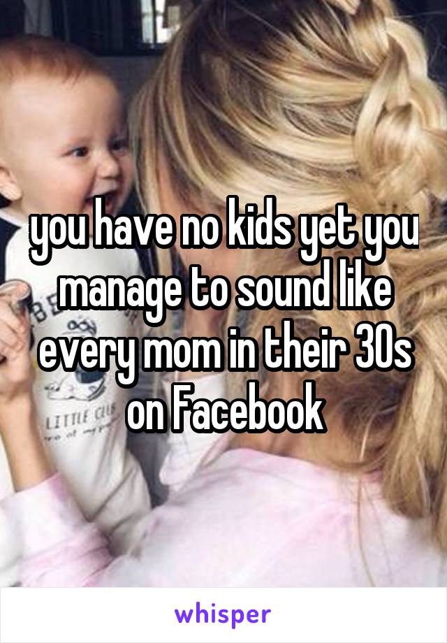 you have no kids yet you manage to sound like every mom in their 30s on Facebook