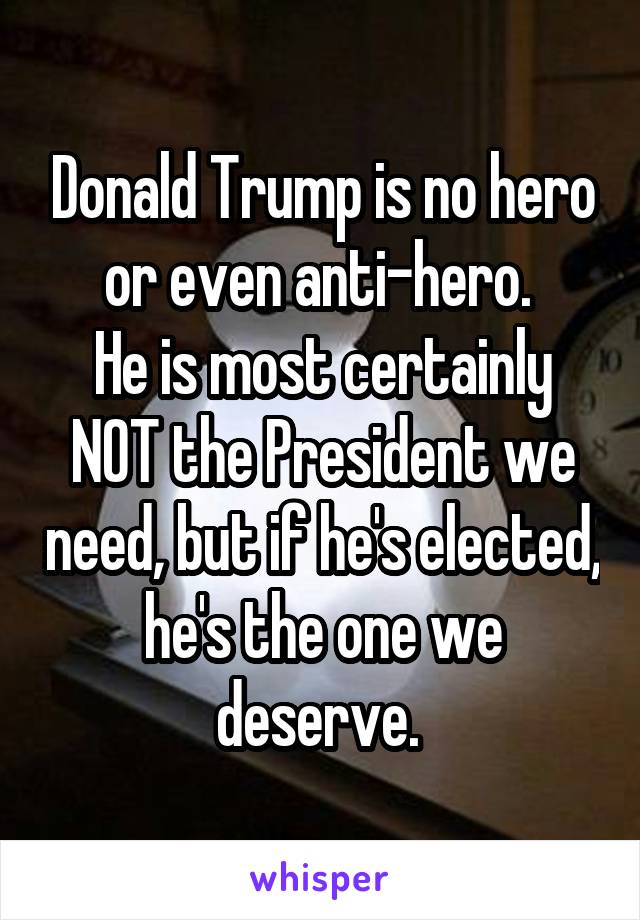 Donald Trump is no hero or even anti-hero. 
He is most certainly NOT the President we need, but if he's elected, he's the one we deserve. 