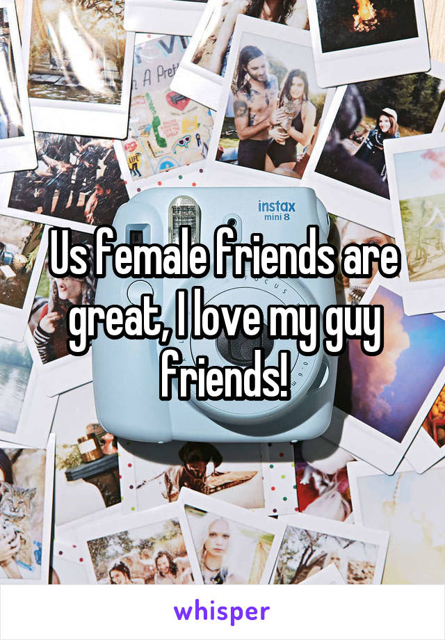 Us female friends are great, I love my guy friends!