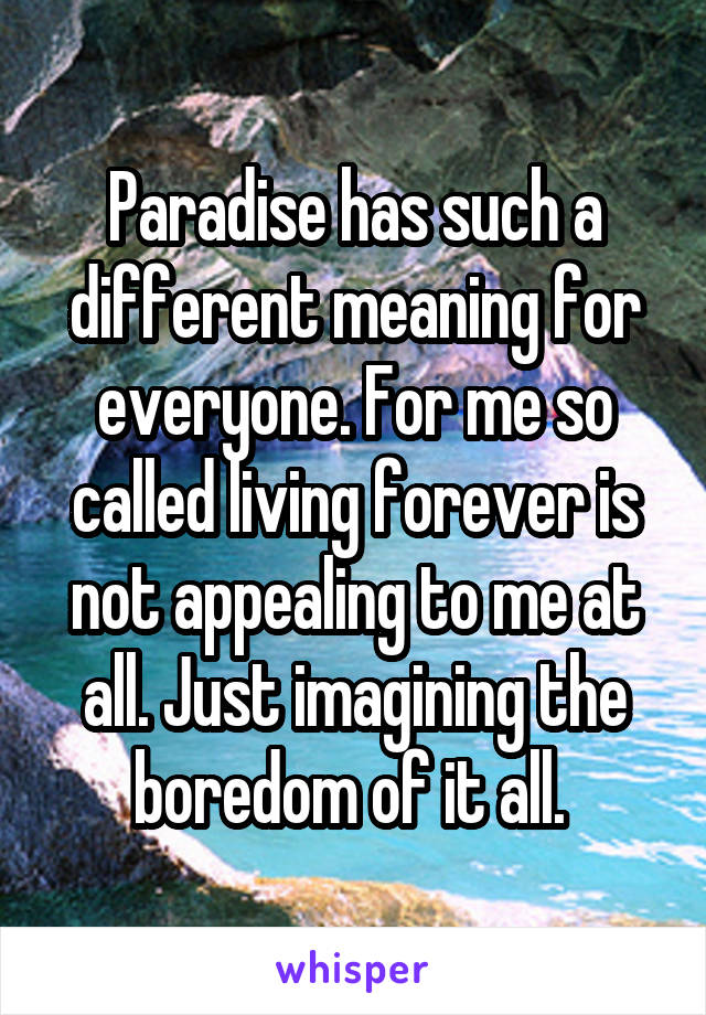 Paradise has such a different meaning for everyone. For me so called living forever is not appealing to me at all. Just imagining the boredom of it all. 