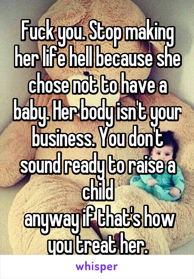 Fuck you. Stop making her life hell because she chose not to have a baby. Her body isn't your business. You don't sound ready to raise a child
 anyway if that's how you treat her.