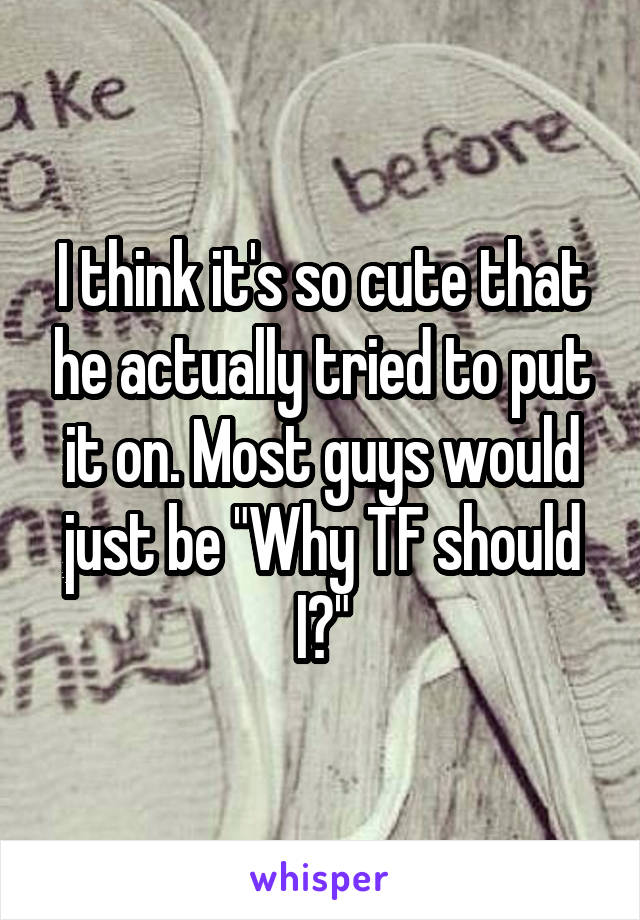 I think it's so cute that he actually tried to put it on. Most guys would just be "Why TF should I?"