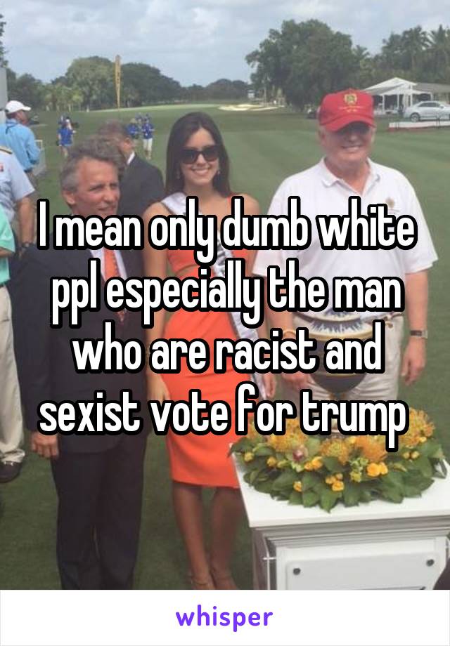 I mean only dumb white ppl especially the man who are racist and sexist vote for trump 