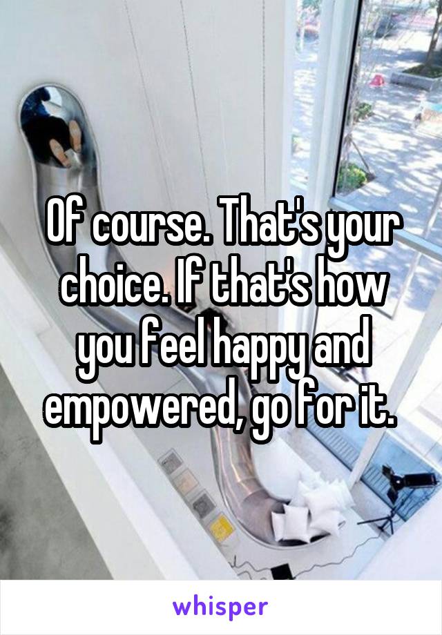 Of course. That's your choice. If that's how you feel happy and empowered, go for it. 