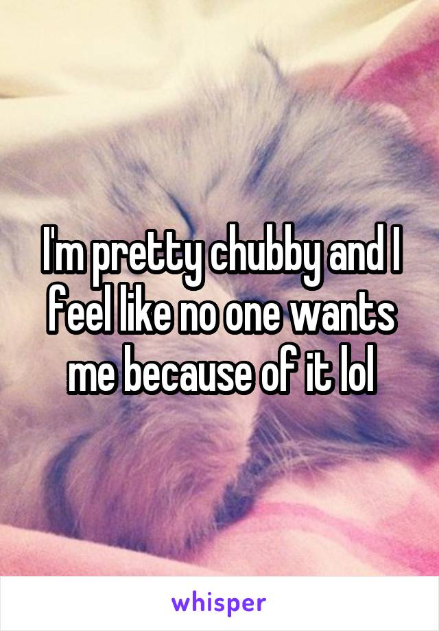 I'm pretty chubby and I feel like no one wants me because of it lol