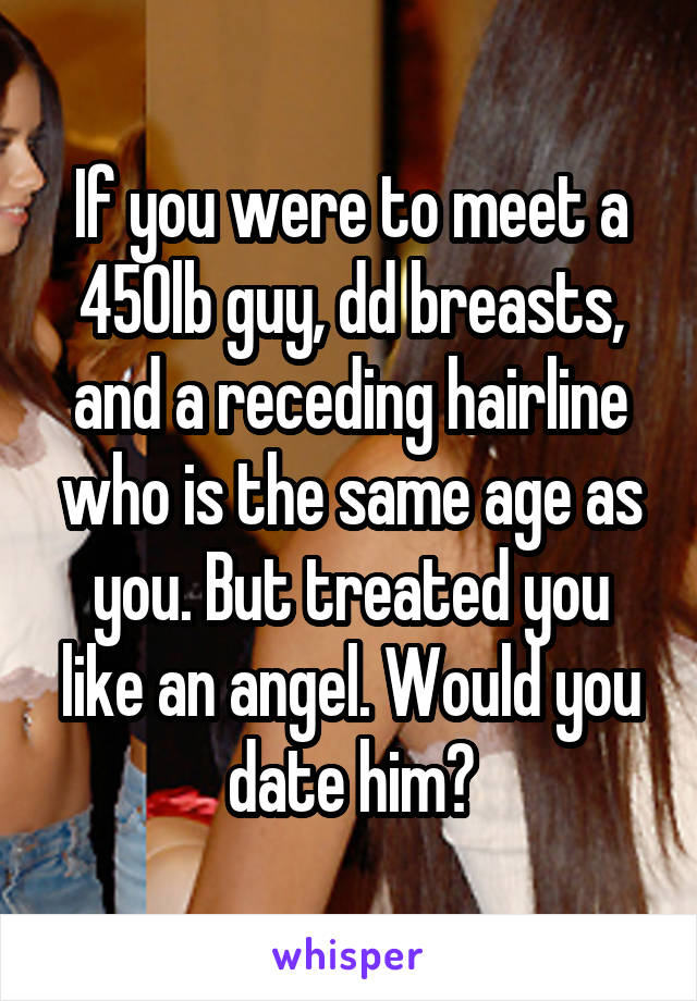 If you were to meet a 450lb guy, dd breasts, and a receding hairline who is the same age as you. But treated you like an angel. Would you date him?