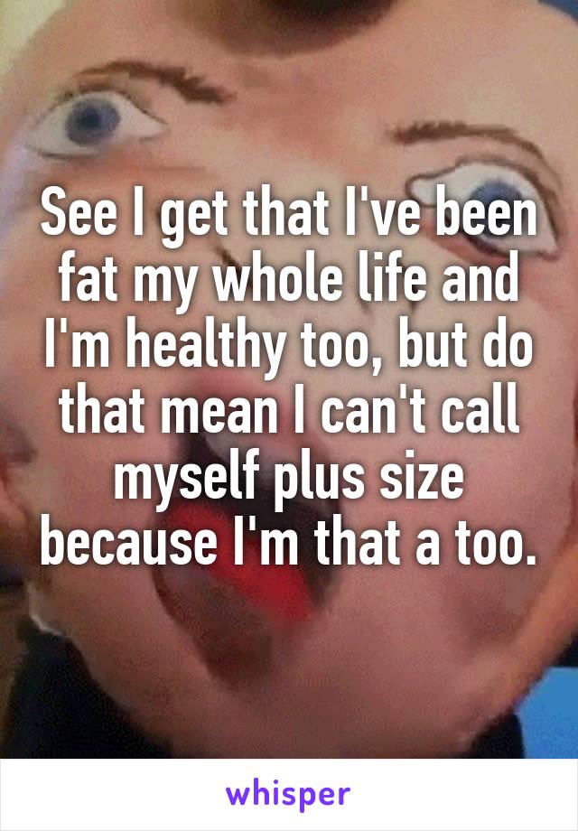 See I get that I've been fat my whole life and I'm healthy too, but do that mean I can't call myself plus size because I'm that a too. 