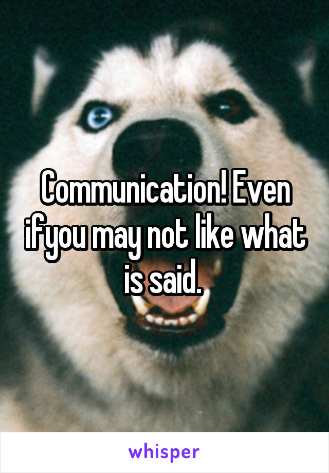Communication! Even ifyou may not like what is said. 