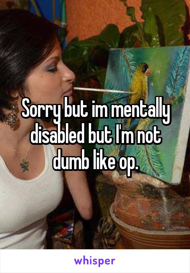 Sorry but im mentally disabled but I'm not dumb like op.