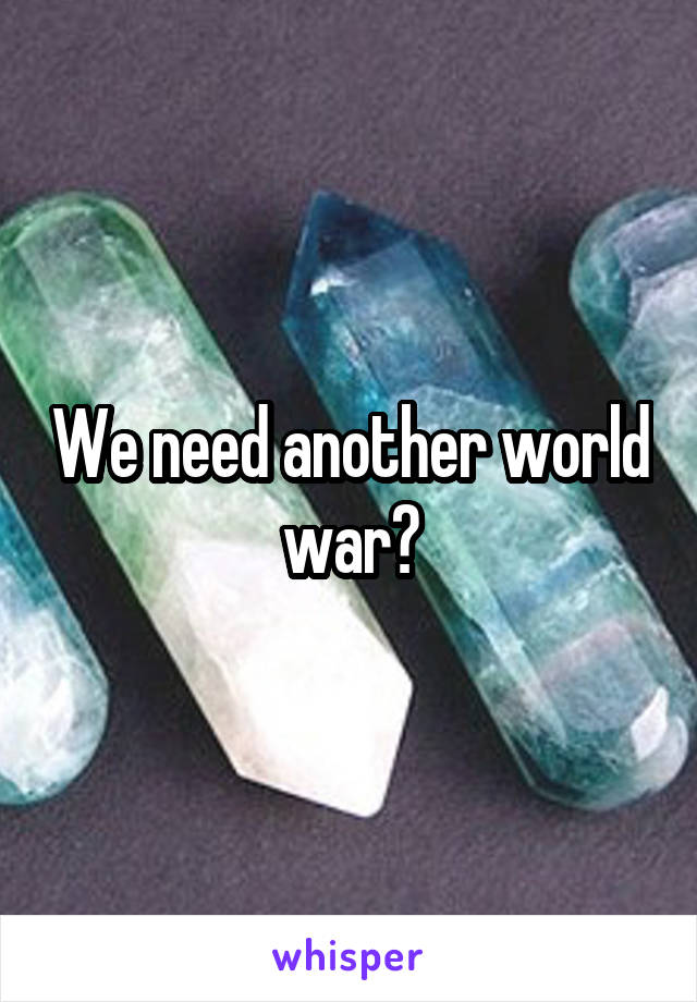 We need another world war?