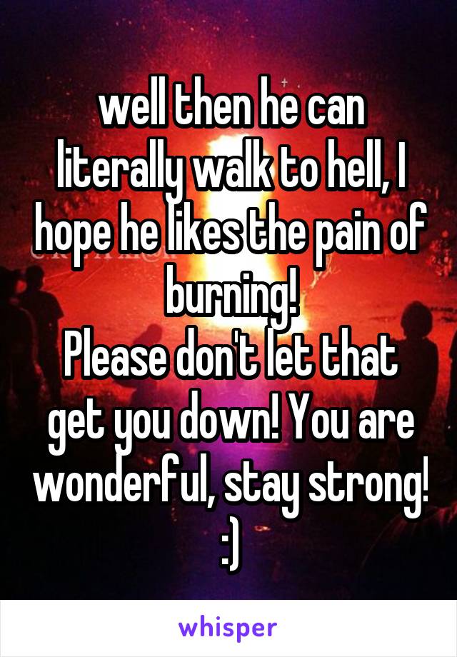 well then he can literally walk to hell, I hope he likes the pain of burning!
Please don't let that get you down! You are wonderful, stay strong! :)