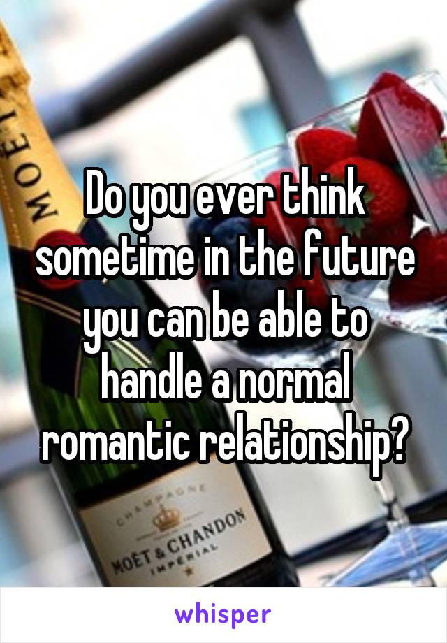 Do you ever think sometime in the future you can be able to handle a normal romantic relationship?