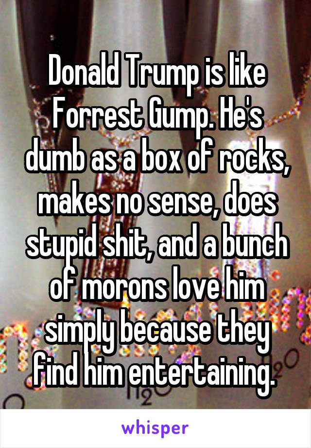 Donald Trump is like Forrest Gump. He's dumb as a box of rocks, makes no sense, does stupid shit, and a bunch of morons love him simply because they find him entertaining. 