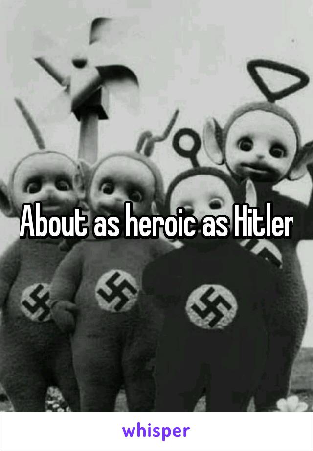 About as heroic as Hitler