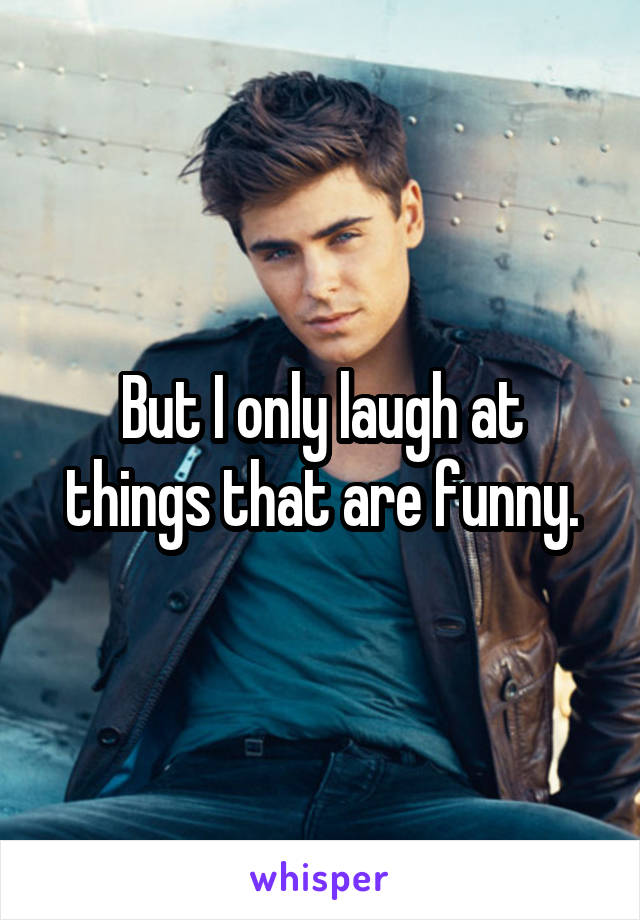 But I only laugh at things that are funny.