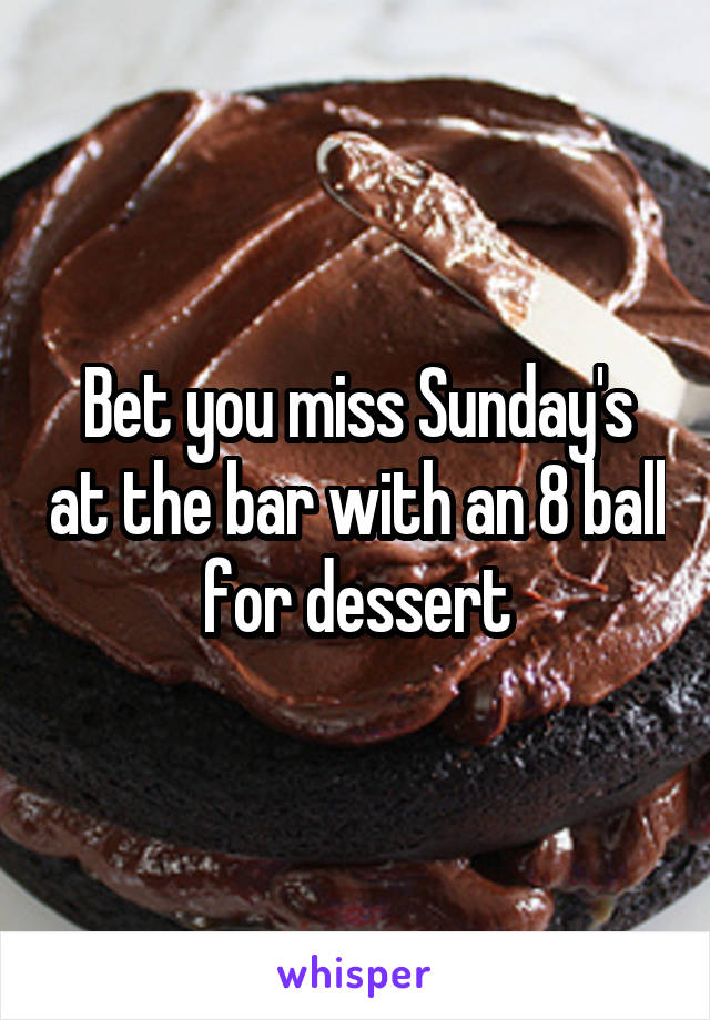 Bet you miss Sunday's at the bar with an 8 ball for dessert
