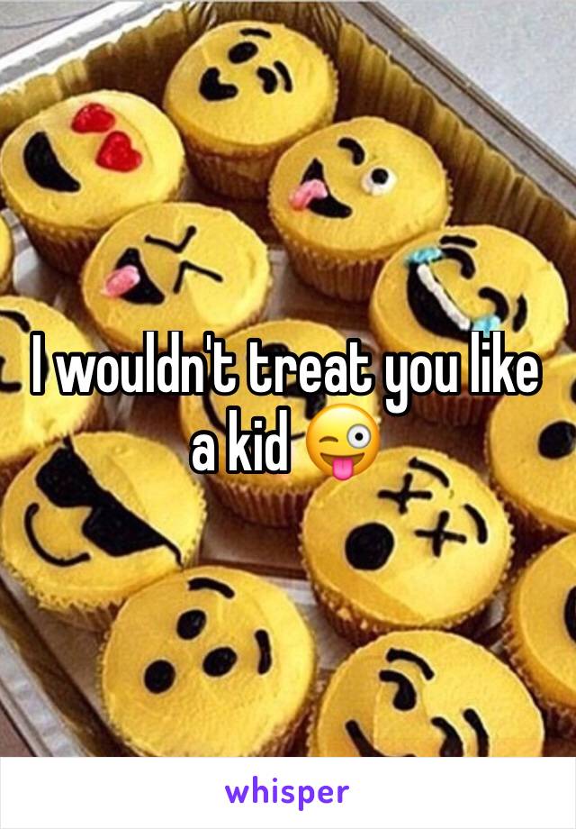 I wouldn't treat you like a kid 😜