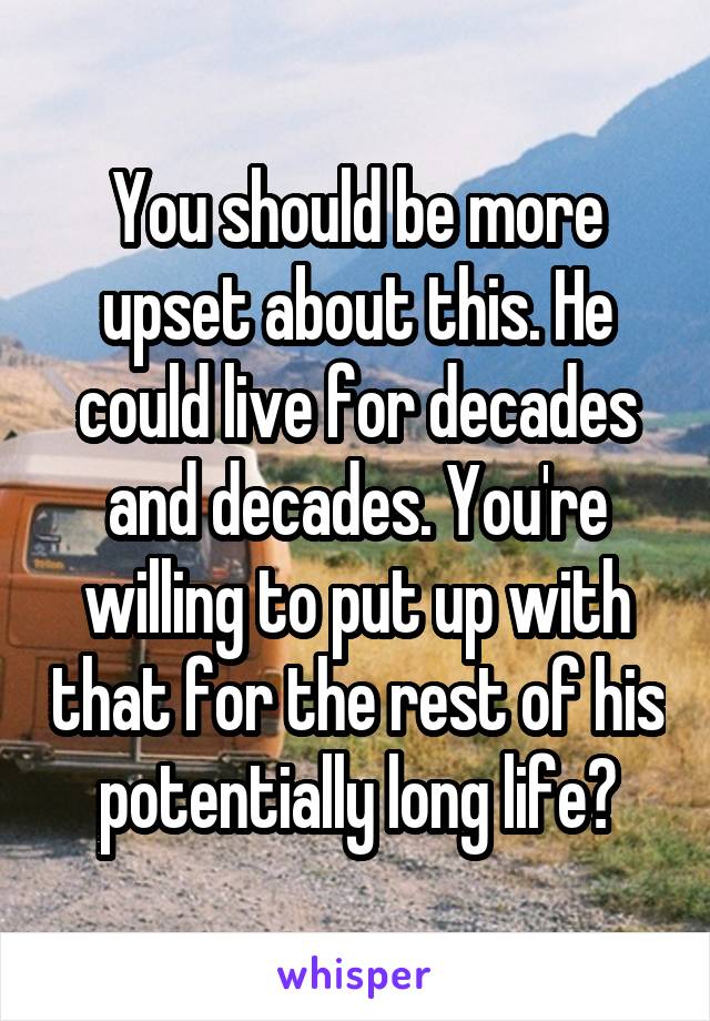 You should be more upset about this. He could live for decades and decades. You're willing to put up with that for the rest of his potentially long life?