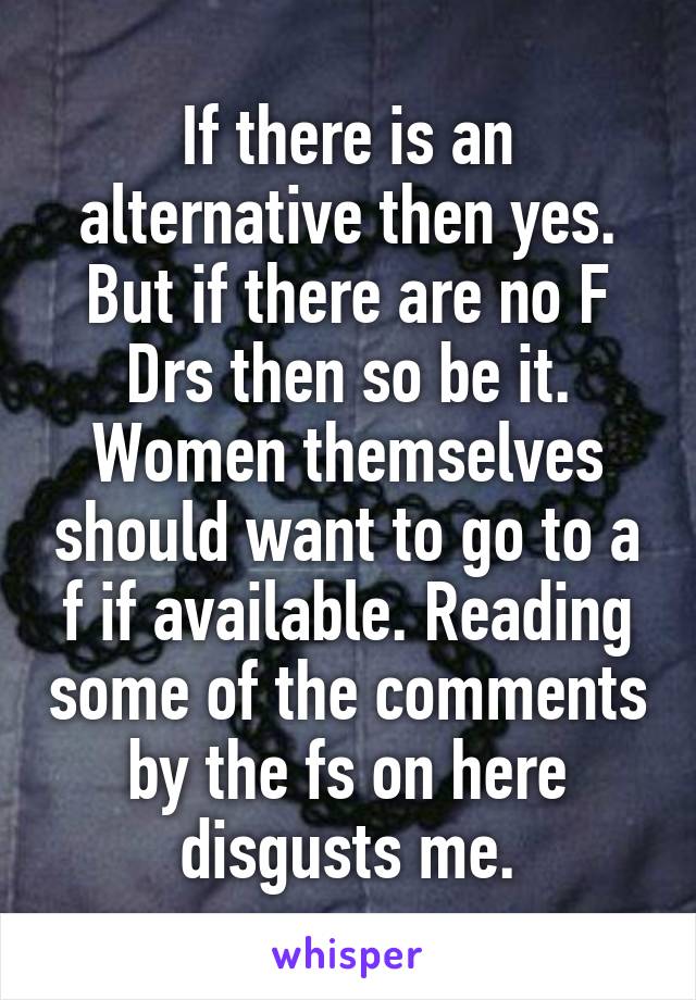 If there is an alternative then yes. But if there are no F Drs then so be it. Women themselves should want to go to a f if available. Reading some of the comments by the fs on here disgusts me.