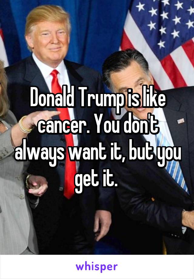 Donald Trump is like cancer. You don't always want it, but you get it. 