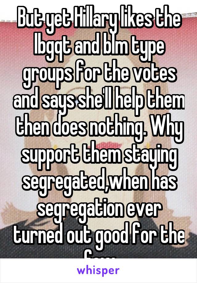 But yet Hillary likes the lbgqt and blm type groups for the votes and says she'll help them then does nothing. Why support them staying segregated,when has segregation ever turned out good for the few