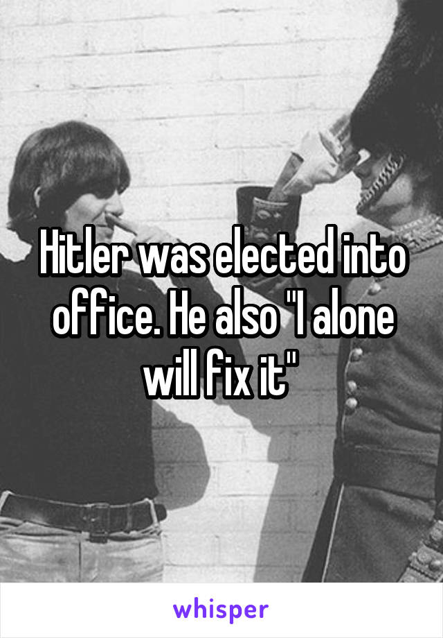 Hitler was elected into office. He also "I alone will fix it" 