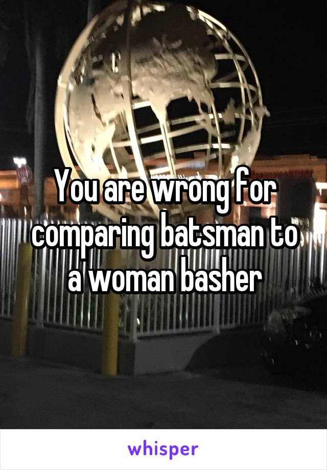 You are wrong for comparing batsman to a woman basher