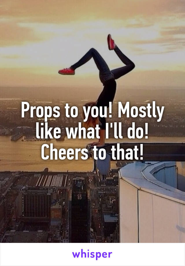 Props to you! Mostly like what I'll do! Cheers to that!