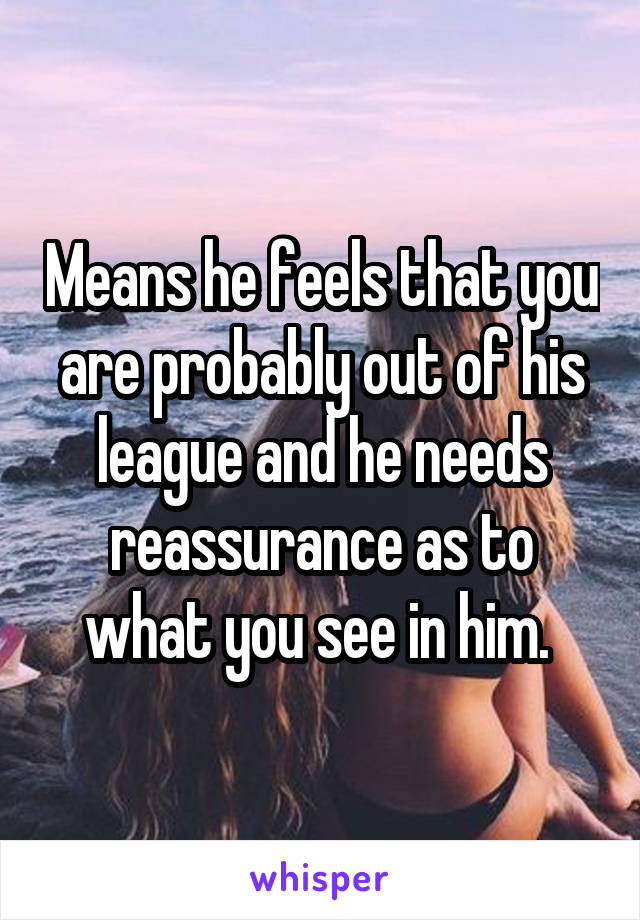 Means he feels that you are probably out of his league and he needs reassurance as to what you see in him. 