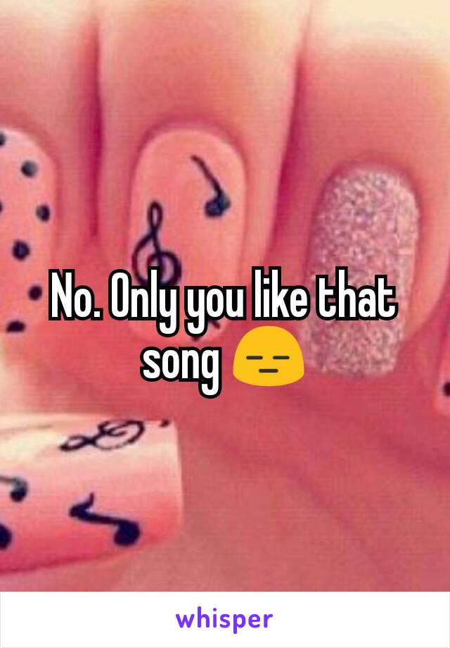 No. Only you like that song 😑