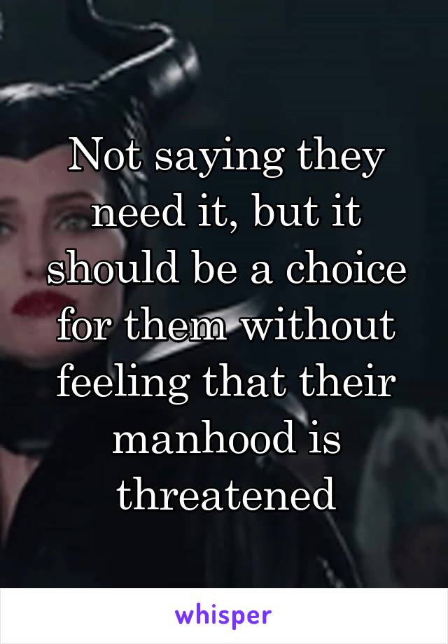 Not saying they need it, but it should be a choice for them without feeling that their manhood is threatened
