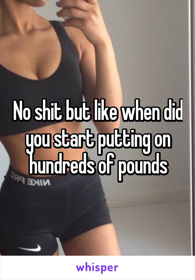 No shit but like when did you start putting on hundreds of pounds