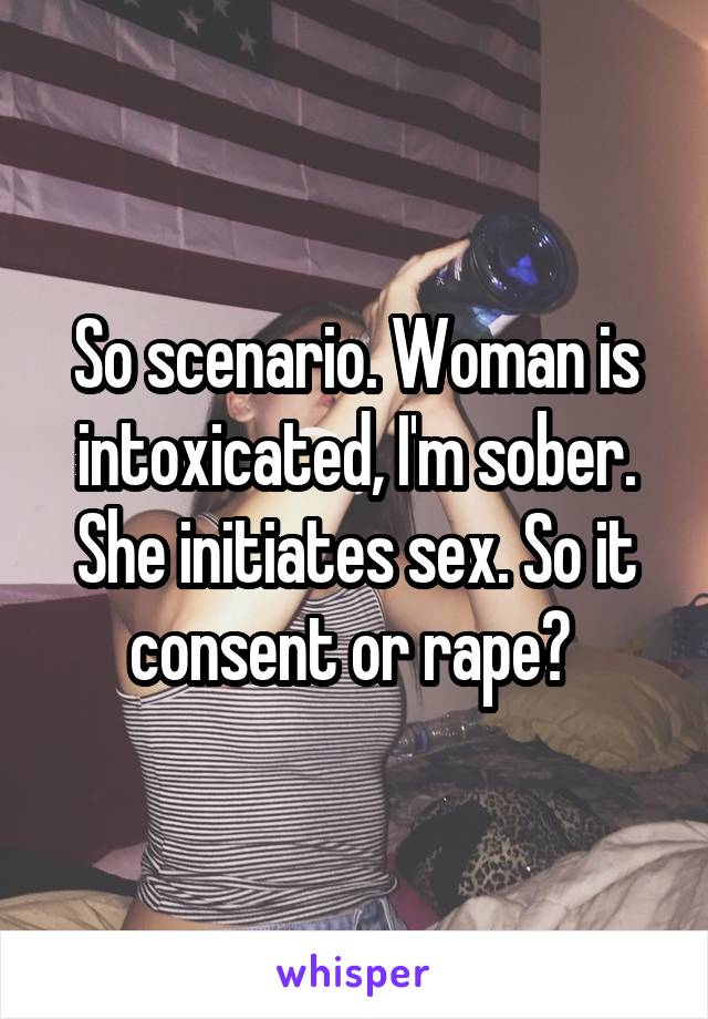 So scenario. Woman is intoxicated, I'm sober. She initiates sex. So it consent or rape? 